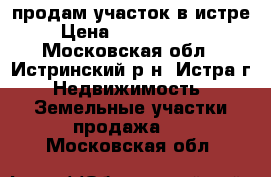 продам участок в истре › Цена ­ 13 500 000 - Московская обл., Истринский р-н, Истра г. Недвижимость » Земельные участки продажа   . Московская обл.